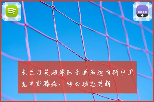 米兰与英超球队竞逐乌迪内斯中卫克里斯滕森，转会动态更新