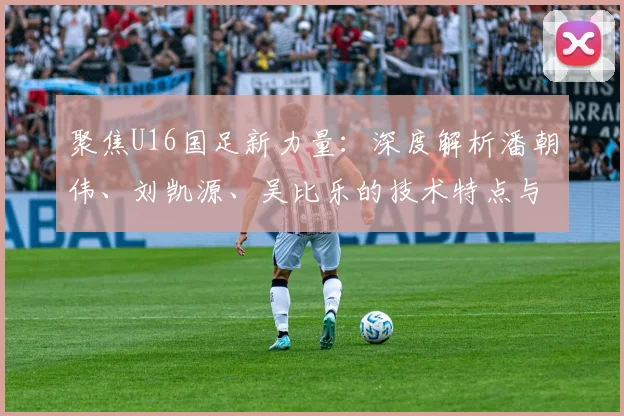 聚焦U16国足新力量：深度解析潘朝伟、刘凯源、吴比乐的技术特点与位置