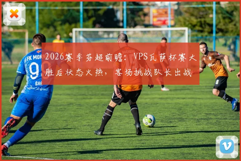 2026赛季芬超前瞻：VPS瓦萨杯赛大胜后状态火热，客场挑战队长出战成疑的拉赫蒂，谁能笑到最后？