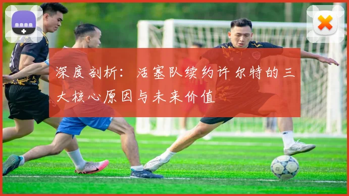 深度剖析：活塞队续约许尔特的三大核心原因与未来价值