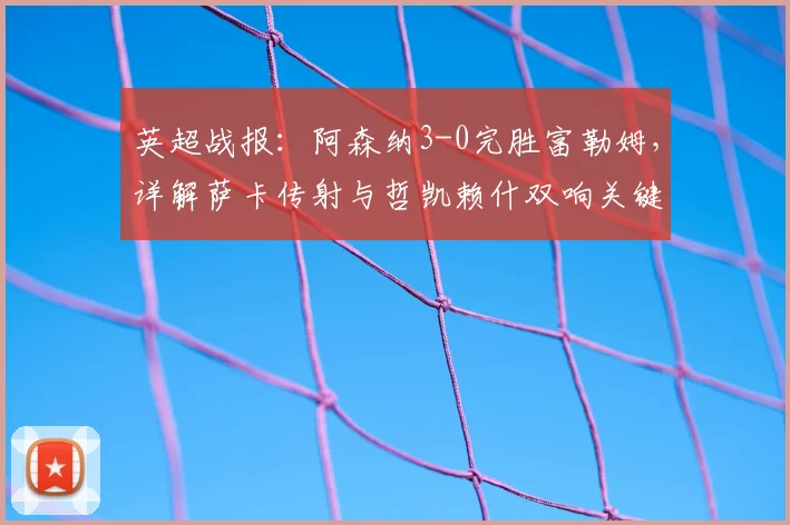 英超战报:阿森纳3-0完胜富勒姆,详解萨卡传射与哲凯赖什双响关键表现