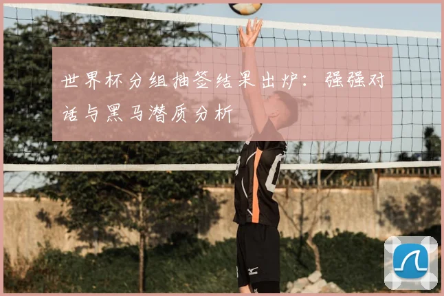 世界杯分组抽签结果出炉：强强对话与黑马潜质分析