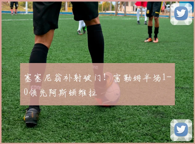 塞塞尼翁补射破门！富勒姆半场1-0领先阿斯顿维拉