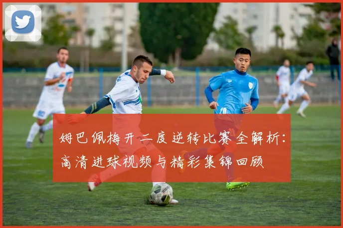 姆巴佩梅开二度逆转比赛全解析：高清进球视频与精彩集锦回顾