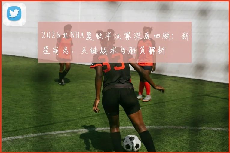 2026年NBA夏联半决赛深度回顾：新星高光、关键战术与胜负解析