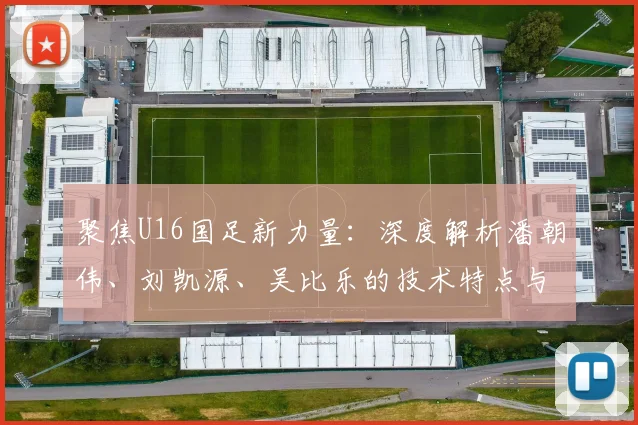 聚焦U16国足新力量：深度解析潘朝伟、刘凯源、吴比乐的技术特点与位置